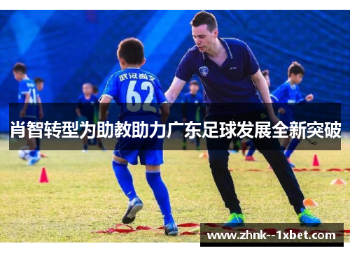 肖智转型为助教助力广东足球发展全新突破 肖智转型为助教助力广东足球发展全新突破