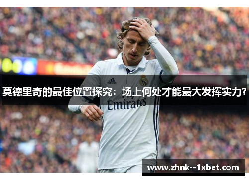莫德里奇的最佳位置探究：场上何处才能最大发挥实力？