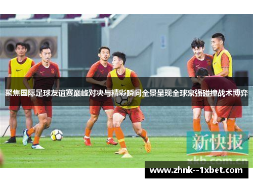 聚焦国际足球友谊赛巅峰对决与精彩瞬间全景呈现全球豪强碰撞战术博弈