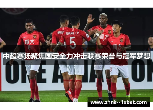 中超赛场聚焦国安全力冲击联赛荣誉与冠军梦想 中超赛场聚焦国安全力冲击联赛荣誉与冠军梦想