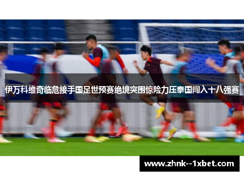 伊万科维奇临危接手国足世预赛绝境突围惊险力压泰国闯入十八强赛 伊万科维奇临危接手国足世预赛绝境突围惊险力压泰国闯入十八强赛