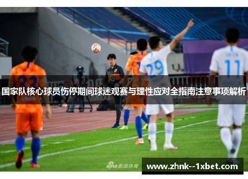 国家队核心球员伤停期间球迷观赛与理性应对全指南注意事项解析