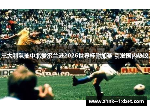 意大利队抽中北爱尔兰进2026世界杯附加赛 引发国内热议 意大利队抽中北爱尔兰进2026世界杯附加赛 引发国内热议