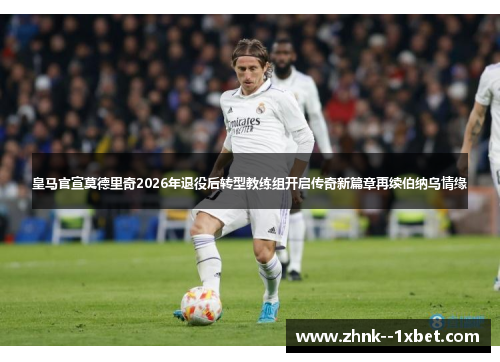 皇马官宣莫德里奇2026年退役后转型教练组开启传奇新篇章再续伯纳乌情缘